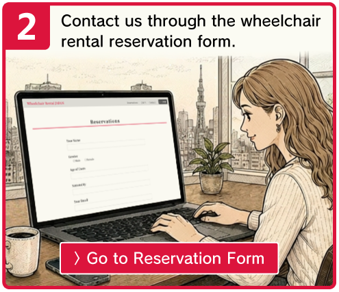Contact us through the wheelchair rental reservation form. 〉Go to Reservation Form
